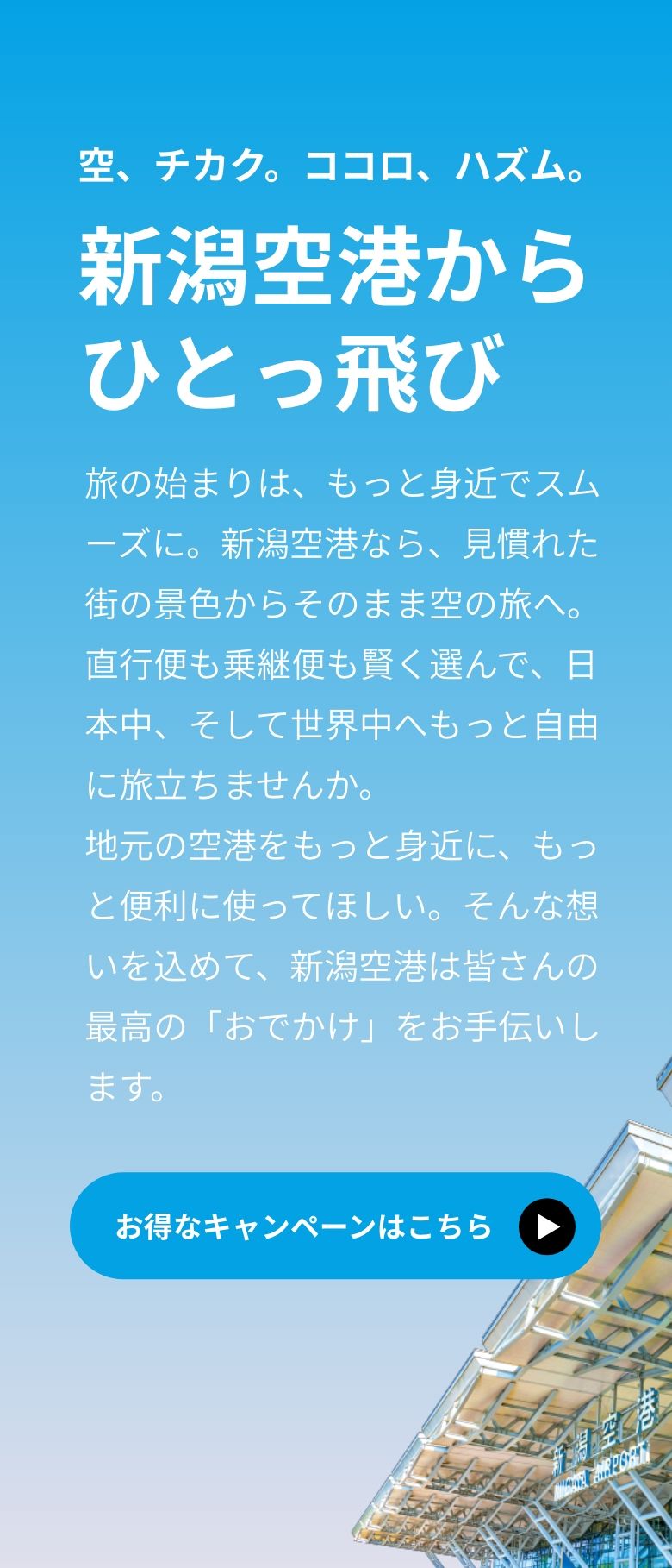 空、チカク。ココロ、ハズム。新潟空港からひとっ飛び。旅の始まりは、もっと身近でスムーズに。新潟空港なら、見慣れた街の景色からそのまま空の旅へ。直行便も乗継便も賢く選んで、日本中、そして世界中へもっと自由に旅立ちませんか。地元の空港をもっと身近に、もっと便利に使ってほしい。そんな想いを込めて、新潟空港は皆さんの最高の「おでかけ」をお手伝いします。
