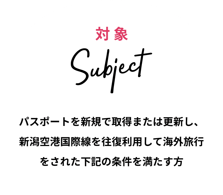 対象 Subject パスポートを新規で取得または更新し、新潟空港国際線を往復利用して海外旅行をされた下記の条件を満たす方